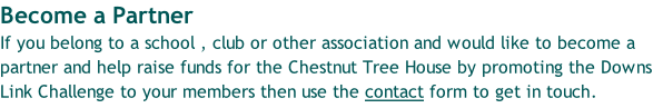 Become a Partner If you belong to a school , club or other association and would like to become a partner and help raise funds for the Chestnut Tree House by promoting the Downs Link Challenge to your members then use the contact form to get in touch.