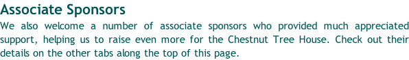 Associate Sponsors We also welcome a number of associate sponsors who provided much appreciated support, helping us to raise even more for the Chestnut Tree House. Check out their details on the other tabs along the top of this page.